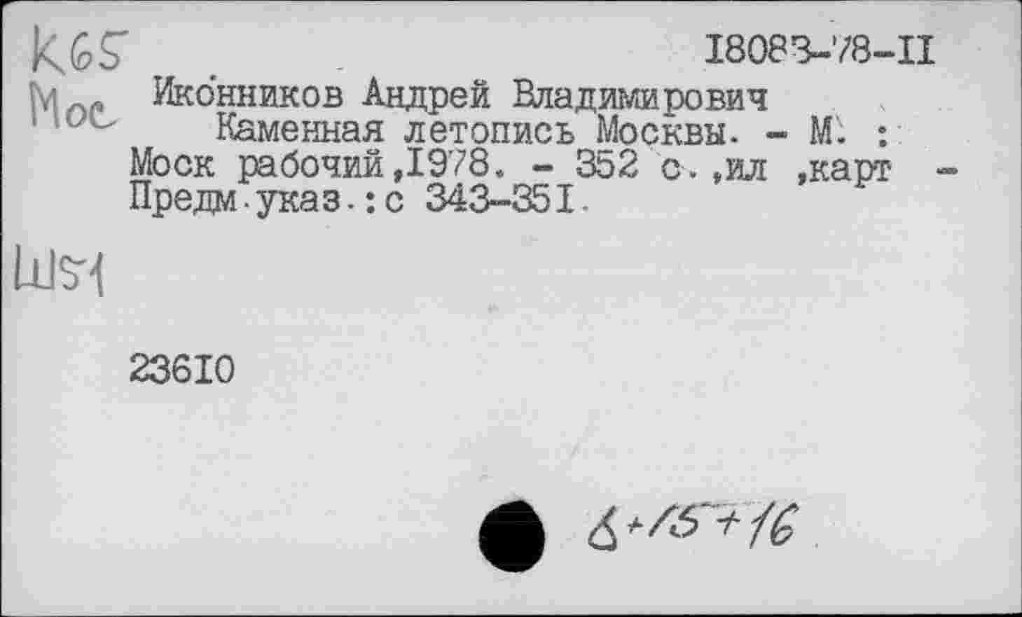 ﻿KGS'	I8083-78-II
Иконников Андрей Владимирович
’ ? " Каменная летопись Москвы. - М. : Моск рабочий,1978. - 352 о.,ил .карт Предм-указ-:с 343-351.
нм
23610